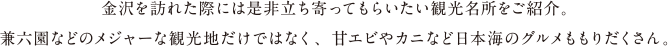 金沢を訪れた際には是非立ち寄ってもらいたい観光名所をご紹介。兼六園などメジャーな観光地だけではなく、甘エビやカニなど日本海のグルメももりだくさん。